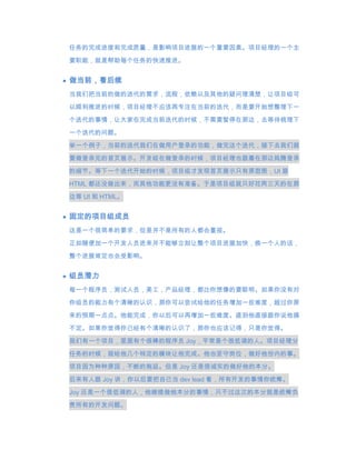 任务的完成进度和完成质量，是影响项目进展的一个重要因素。项目经理的一个主
要职能，就是帮助每个任务的快速推进。


做当前，看后续
当我们把当前的做的迭代的需求，流程，依赖以及其他的疑问理清楚，让项目组可
以顺利推进的时候，项目经理不应该再专注在当前的迭代，而是要开始想整理下一

个迭代的事情，让大家在完成当前迭代的时候，不需要暂停在那边，去等待梳理下
一个迭代的问题。
举一个例子，当前的迭代我们在做用户登录的功能，做完这个迭代，接下去我们就

要做登录完的首页展示。开发组在做登录的时候，项目经理也跟着在那边捣腾登录

的细节。等下一个迭代开始的时候，项目组才发现首页展示只有原型图，UI 跟
HTML 都还没做出来，而其他功能更没有准备。于是项目组就只好花两三天的在那

边等 UI 和 HTML。


固定的项目组成员
这是一个很简单的要求，但是并不是所有的人都会重视。

正如随便加一个开发人员进来并不能够立刻让整个项目进展加快，换一个人的话，
整个进展肯定也会受影响。


组员潜力
每一个程序员，测试人员，美工，产品经理，都比你想像的要聪明。如果你没有对

你组员的能力有个清晰的认识，那你可以尝试给他的任务增加一些难度，超过你原
来的预期一点点。他能完成，你以后可以再增加一些难度。直到他直接跟你说他搞
不定。如果你觉得你已经有个清晰的认识了，那你也应该记得，只是你觉得。

我们有一个项目，里面有个很棒的程序员 Joy，平常是个很低调的人。项目经理分

任务的时候，就给他几个特定的模块让他完成。他也坚守岗位，做好他份内的事。
项目因为种种原因，不断的拖延。但是 Joy 还是很诚实的做好他的本分。

后来有人跟 Joy 讲，你以后要把自己当 dev lead 看，所有开发的事情你统筹。
Joy 还是一个很低调的人，他继续做他本分的事情，只不过这次的本分就是统筹负
责所有的开发问题。
 