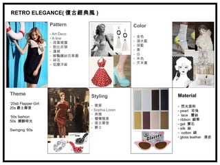 RETRO ELEGANCE( 復古經典風 )

                     Pattern                       Color
                     - Art Deco
                     - A line                      -   金色
                     - 荷葉裙擺                        -   湖水藍
                     - 對比衣領                        -   深藍
                     - 蓬裙                          -   黑
                     - 鮮豔繽紛花果圖                     -   白
                     - 碎花                          -   米色
                     - 低腰洋裝                        -   芥末黃




Theme                             Styling                    Material
‘20sb Flapper Girl                - 氣質
20s 爵士摩登                                                     - 閃光面料
                                  - Sophia Loren             - pearl 珍珠
                                  - 典雅                       - lace 蕾絲
‘50s fashion                      - 慵懶愜意
50s 嫻靜時光                                                     - ribbon 緞帶
                                  - 復古摩登                     - get 寶石
                                  - 爵士                       - silk 絲
Swinging ‘60s
                                                             - cotton 綿
                                                             - gloss leather 漆皮
 