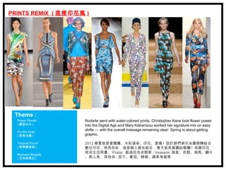 PRINTS REMIX ( 混搭印花風 )




 Theme :
  Power Florals     Rodarte went with water-colored prints, Christopher Kane took flower power
  ( 變異花卉 )          into the Digital Age and Mary Katrantzou worked her signature mix on easy
                    shifts — with the overall message remaining clear: Spring is about getting
  For the birds
  ( 愛鳥成癡 )          graphic.

  Tropical Punch    2012 春夏就是要圖騰、水彩渲染、印花、塗鴉 ! 設計師們將花朵圖案轉結合
  ( 熱帶雞尾酒 )         數位印花，明亮色彩，或是融入簽名組合，春天就是要繽紛燦爛 ! 有趣印花
                    取自生活周遭， Prada: 凱迪拉克老爺車 ; Veasace: 海星、貝殼、海馬、鱗片
  Bauhaus Brigade
  ( 包浩斯隊伍 )         、美人魚 ; 其他如 : 茄子、番茄、辣椒、蘋果等蔬果
 