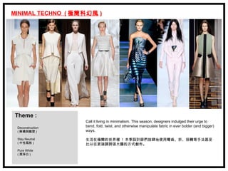 MINIMAL TECHNO ( 極簡科幻風 )




 Theme :
                   Call it living in minimalism. This season, designers indulged their urge to
 Deconstruction    bend, fold, twist, and otherwise manipulate fabric in ever bolder (and bigger)
 ( 解構與雕塑 )         ways.

 Stay Neutral      生活在極簡的世界裡 ! 本季設計師們放肆地使用彎曲、折、扭轉等手法甚至
 ( 中性風格 )          比以往更強調誇張大膽的方式創作。
 Pure White
 ( 潔淨白 )
 