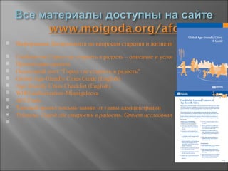    Информация Департамента по вопросам старения и жизненного цикла Всемирной
   Сообщество Город где старость в радость – описание и условия участия
   Презентация проекта
   Оценочный лист “Город где старость в радость”
   Global Age-friendly Cities Guide (English)
   Age-friendly Cities Checklist (English)
   WHO authorization-Minnigaleeva
   AFCForm
   Типовой проект письма-заявки от главы администрации
   Туймазы. Город где старость в радость. Отчет исследовательской фазы проект

 