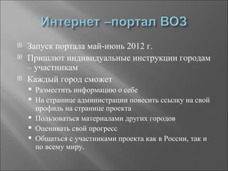    Запуск портала май-июнь 2012 г.
   Пришлют индивидуальные инструкции городам
    – участникам
   Каждый город сможет
       Разместить информацию о себе
       На странице администрации повесить ссылку на свой
        профиль на странице проекта
       Пользоваться материалами других городов
       Оценивать свой прогресс
       Общаться с участниками проекта как в России, так и
        по всему миру.
 