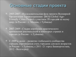    2005-2007 - Исследовательская фаза проекта Всемирной
    Организации Здравоохранения (ВОЗ) Global Age-
    Friendly Cities Project с участием 35 городов по всему
    миру (в России – г. Москва, г.Туймазы)

   2007-2009 - Стадия апробации практического
    применения рекомендаций в некоторых странах и
    городах (в России – г.Туймазы)

   С 2009 и далее – развитие глобального сообщества
    городов, стремящихся стать городами для всех возрастов
    (в России – г.Туймазы, с 2011 -21 город Башкортостана,
    2012 - Волгоград)
 