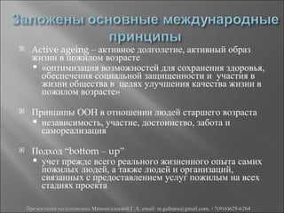      Аctive ageing – активное долголетие, активный образ
      жизни в пожилом возрасте
       «оптимизация возможностей для сохранения здоровья,
        обеспечения социальной защищенности и участия в
        жизни общества в целях улучшения качества жизни в
        пожилом возрасте»
     Принципы ООН в отношении людей старшего возраста
       независимость, участие, достоинство, забота и
        самореализация
     Подход “bottom – up”
       учет прежде всего реального жизненного опыта самих
        пожилых людей, а также людей и организаций,
        связанных с предоставлением услуг пожилым на всех
        стадиях проекта

    Презентация подготовлена Миннигалеевой Г.А. email: m.gulnara@gmail.com, +7(916)629-6264
 