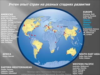 Учтен опыт стран на разных стадиях развития

                                                                                             EUROPE
AMERICAS                                                                                     Germany, Ruhr
Argentina, La Plata                                                                          Ireland, Dundalk
Brazil, Rio de Janeiro                                                                       Italy, Udine
Canada, Halifax                                                                              Russia,
Canada, Portage La Prairie                                                                   Moscow
Canada, Saanich                                                  Москва                      Russia,
Canada, Sherbrooke                                                   Туймазы
Costa Rica, San Jose                                                                         Tuymazy
Jamaica, Kingston                                                                            Switzerland, Geneva
Jamaica, Montego Bay                                                                         Turkey, Istanbul
Mexico, Cancun                                                                               UK, Edinburgh
Mexico, Mexico City                                                                          UK, London
Puerto Rico, Mayaguez
Puerto Rico, Ponce
USA, New York
USA, Portland




  AFRICA                                                                                 SOUTH-EAST ASIA
  Kenya, Nairobi                                                                         India, New Delhi
                                                                                         India, Udaipur



                                                                                 WESTERN PACIFIC
                                                                                 Australia, Melbourne
EASTERN MEDITERRANEAN                                                            Australia, Melville
Jordan, Amman                                                                    China, Shanghai
Lebanon, Tripoli               Оригинал карты подготовлен Министерством          Japan, Himeji
Pakistan, Islamabad                                                              Japan, Tokyo
                         здравоохранения провинции Британской Колумбии, Канада
 