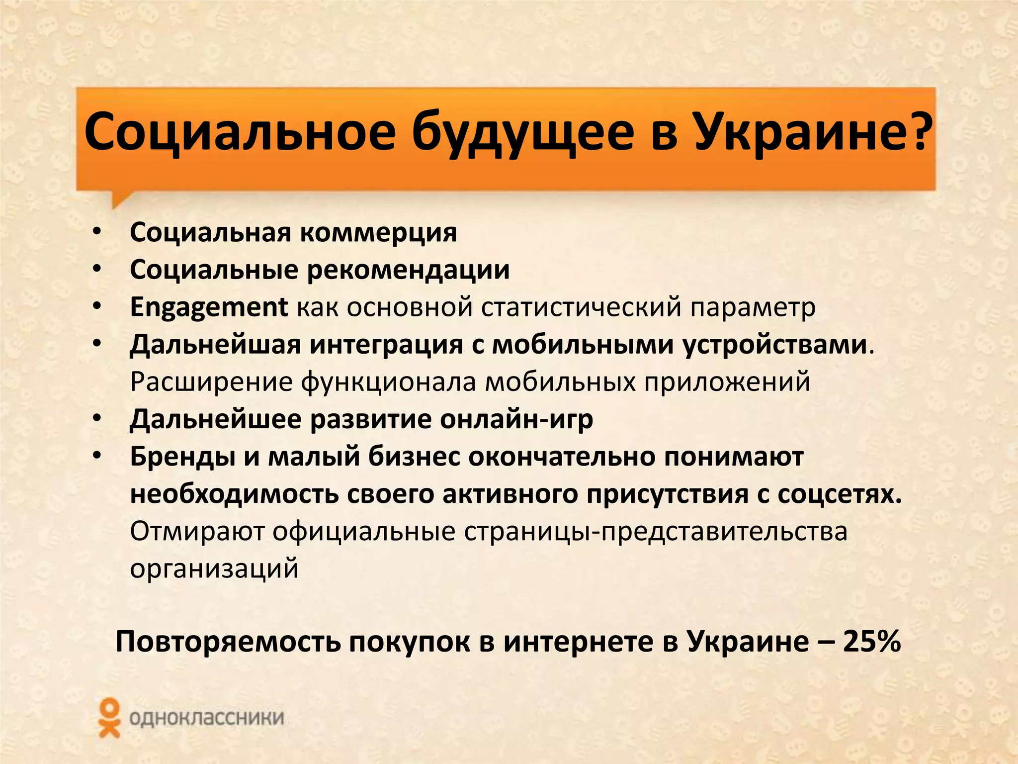 Социальное будущее в Украине?
• Социальная коммерция
• Социальные рекомендации
• Engagement как основной статистический параметр
• Дальнейшая интеграция с мобильными устройствами.
  Расширение функционала мобильных приложений
• Дальнейшее развитие онлайн-игр
• Бренды и малый бизнес окончательно понимают
  необходимость своего активного присутствия с соцсетях.
  Отмирают официальные страницы-представительства
  организаций

    Повторяемость покупок в интернете в Украине – 25%
 