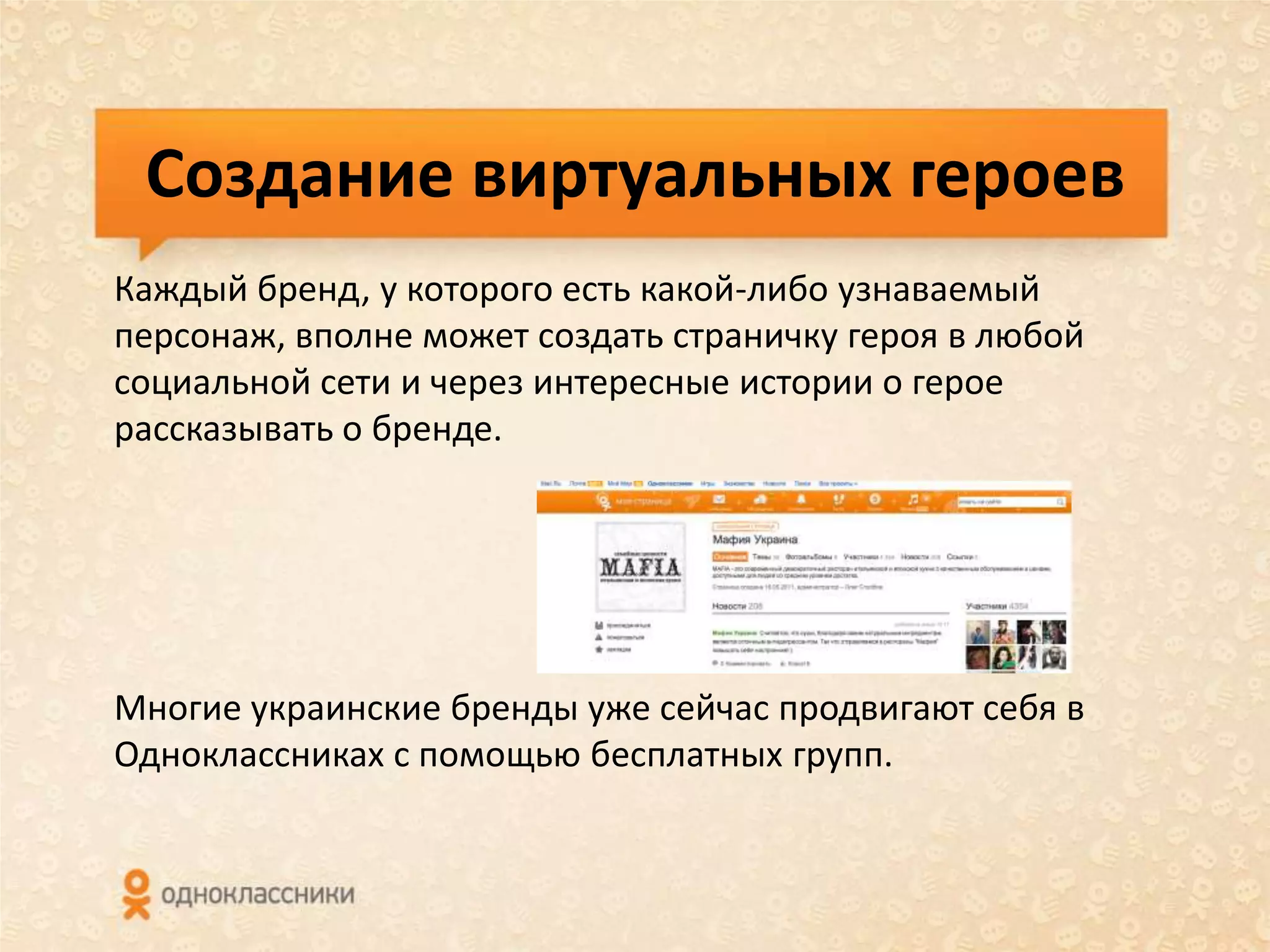 Создание виртуальных героев
Каждый бренд, у которого есть какой-либо узнаваемый
персонаж, вполне может создать страничку героя в любой
социальной сети и через интересные истории о герое
рассказывать о бренде.




Многие украинские бренды уже сейчас продвигают себя в
Одноклассниках с помощью бесплатных групп.
 