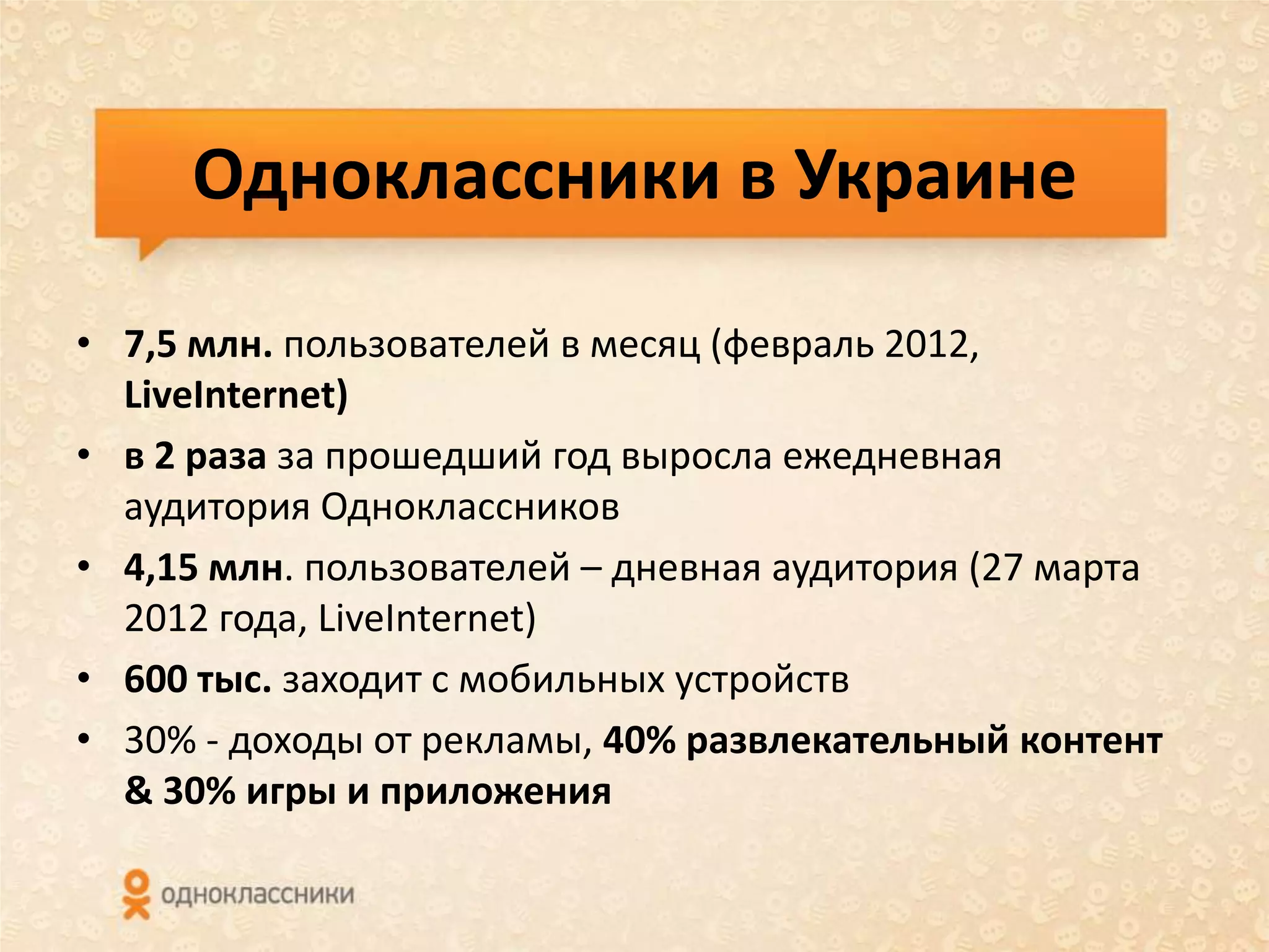Одноклассники в Украине

• 7,5 млн. пользователей в месяц (февраль 2012,
  LiveInternet)
• в 2 раза за прошедший год выросла ежедневная
  аудитория Одноклассников
• 4,15 млн. пользователей – дневная аудитория (27 марта
  2012 года, LiveInternet)
• 600 тыс. заходит с мобильных устройств
• 30% - доходы от рекламы, 40% развлекательный контент
  & 30% игры и приложения
 