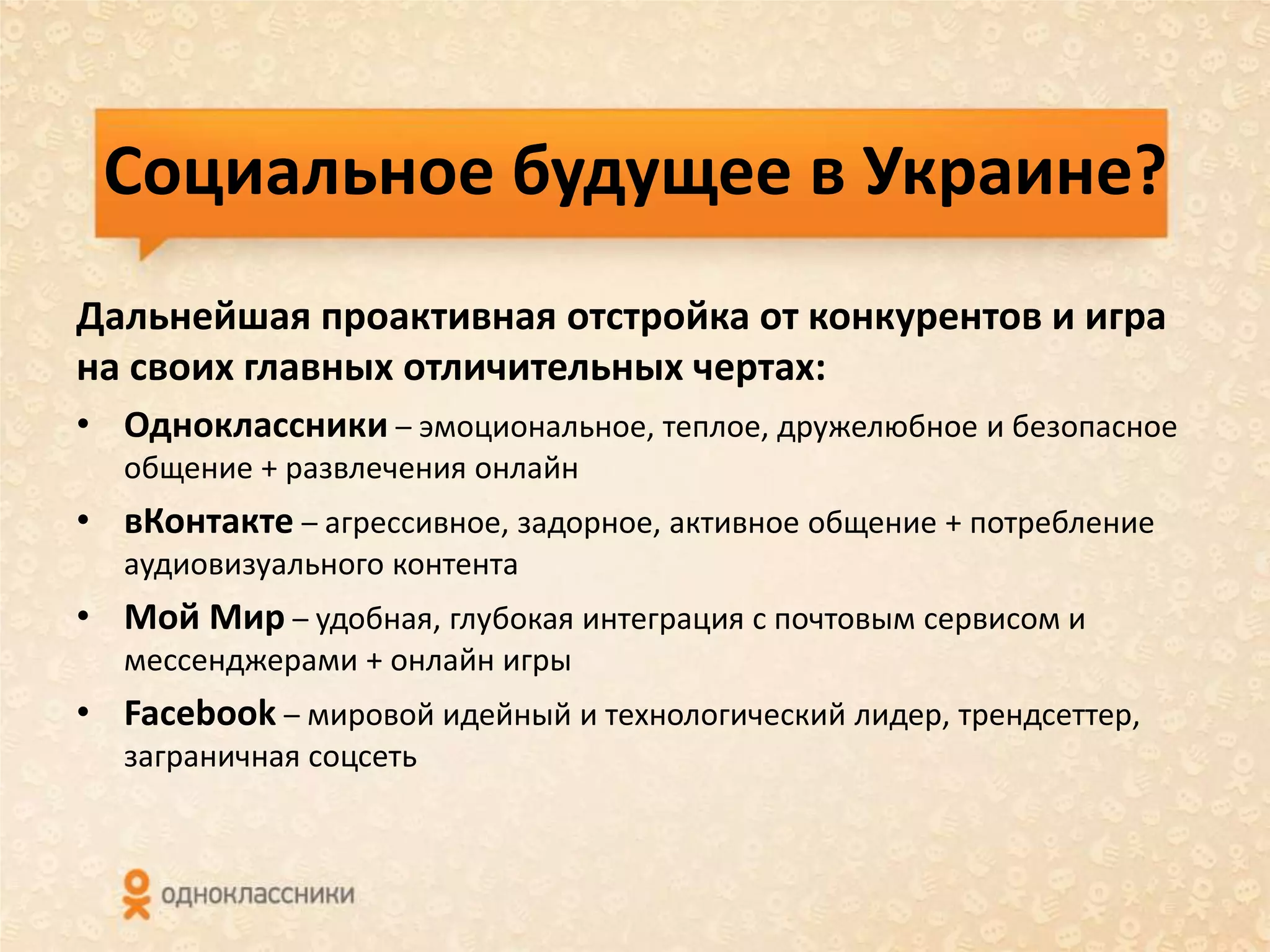Социальное будущее в Украине?
Дальнейшая проактивная отстройка от конкурентов и игра
на своих главных отличительных чертах:
• Одноклассники – эмоциональное, теплое, дружелюбное и безопасное
  общение + развлечения онлайн
• вКонтакте – агрессивное, задорное, активное общение + потребление
  аудиовизуального контента
• Мой Мир – удобная, глубокая интеграция с почтовым сервисом и
  мессенджерами + онлайн игры
• Facebook – мировой идейный и технологический лидер, трендсеттер,
  заграничная соцсеть
 