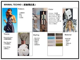 MINIMAL TECHNO ( 都會簡約風 )

                 Pattern              Color
                 -   立體雕塑             -Eclipse 日蝕藍
                 -   層次               -Anthracite 無煙煤
                 -   打褶               -Blue radiance 藍光
                 -   光滑面              -Castlerock 石堡灰
                                      -Illusion blue 幻藍
                                      -Ashes of Rose 玫瑰灰燼
                                      -Bright White 亮白
                                      -Olive oil 橄欖油




Theme                       Styling                         Material
Deconstruction
                            - 霓虹亮彩                          -棉質府綢
( 解構與雕塑 )
                            -立體剪裁                           - 歐根紗
                            - 建構式                           - 皮革
Stay Neutral
                            - 多層次                           - 金屬皮革
( 中性風格 )
                            - 極簡線條                          - 麂皮
Pure White
( 潔淨白 )
 