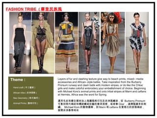 FASHION TRIBE ( 摩登民族風
            )




 Theme :                   Layers of fur and clashing texture give way to beach prints, mixed– media
                           accessories and African- style batiks. Take inspiration from the Burberry
                           Prorsum runway and clash batik with modern stripes, or do like the Chloe’
  Hand craft ( 手工藝術 )      girls and make colorful embroidery your embellishment of choice. Beginning
  African tribe ( 非洲探險 )
                           with Michael Kors's animal prints and onto tribal stripes at Marni and caftans
                           at Hermés, Africa was the word for Spring.
  Neo Geometry ( 新式幾何 )
                           運用毛皮和複合媒材加上海灘風格印花及非洲風蠟染，從  Burberry Prorsum
  Animal Prints ( 動物印花 )   可看到現代條紋和傳統蠟染技藝的衝突混搭，或者像 Cloe’ ，選擇點綴多彩刺
                           繡、  Michael Kors 的動物圖案，到 Marni 和 caftans 在愛馬仕的部落條紋，
                           展開非洲春季時尚
 