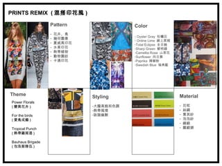 PRINTS REMIX ( 混搭印花風 )

                  Pattern                Color
                  -   花卉、鳥
                                         - Oyster Gray 牡蠣灰
                  -   幾何圖像               - Online Lime 線上萊姆
                  -   夏威夷印花              -Total Eclipse 全日蝕
                  -   水果印花               -Sharp Green 鮮明綠
                  -   熱帶植物               -Camellia Rose 山茶花
                  -   動物圖紋               -Sunflower 向日葵
                  -   卡通印花               -Paprika 辣椒粉
                                         -Swedish Blue 瑞典藍




Theme                         Styling                         Material
Power Florals
( 變異花卉 )                      -大膽高飽和色調                        -   花呢
                              -熱帶風情                           -   絲綢
For the birds                 -詼諧幽默                           -   喬其紗
( 愛鳥成癡 )                                                      -   泡泡紗
                                                              -   綢緞
Tropical Punch                                                -   羅緞錦
( 熱帶雞尾酒 )

Bauhaus Brigade
( 包浩斯隊伍 )
 