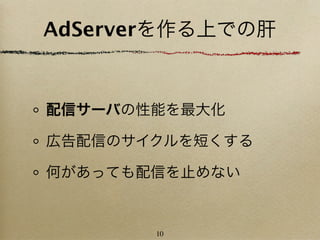 AdServerを作る上での肝


配信サーバの性能を最大化

広告配信のサイクルを短くする

何があっても配信を止めない


       10
 