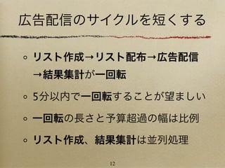広告配信のサイクルを短くする

 リスト作成→リスト配布→広告配信
 →結果集計が一回転

 5分以内で一回転することが望ましい

 一回転の長さと予算超過の幅は比例

 リスト作成、結果集計は並列処理

        12
 