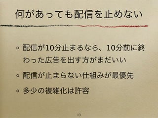 何があっても配信を止めない


配信が10分止まるなら、10分前に終
わった広告を出す方がまだいい

配信が止まらない仕組みが最優先

多少の複雑化は許容


       13
 