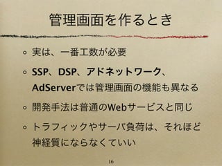 管理画面を作るとき

実は、一番工数が必要

SSP、DSP、アドネットワーク、
AdServerでは管理画面の機能も異なる

開発手法は普通のWebサービスと同じ

トラフィックやサーバ負荷は、それほど
神経質にならなくていい
         16
 