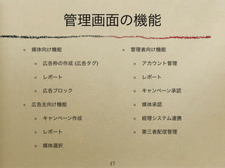 管理画面の機能
媒体向け機能                 管理者向け機能

  広告枠の作成 (広告タグ)          アカウント管理

  レポート                   レポート

  広告ブロック                 キャンペーン承認

広告主向け機能                  媒体承認

  キャンペーン作成               経理システム連携

  レポート                   第三者配信管理

  媒体選択


                  17
 