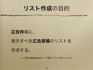 リスト作成の目的


広告枠毎に、

表示すべき広告原稿のリストを

作成する。
  ※一部のAdServerはユーザ毎にリストを持っている



              19
 