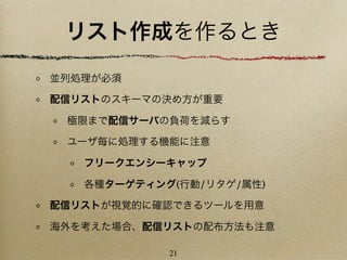 リスト作成を作るとき
並列処理が必須

配信リストのスキーマの決め方が重要

 極限まで配信サーバの負荷を減らす

 ユーザ毎に処理する機能に注意

   フリークエンシーキャップ

   各種ターゲティング(行動/リタゲ/属性)

配信リストが視覚的に確認できるツールを用意

海外を考えた場合、配信リストの配布方法も注意

            21
 