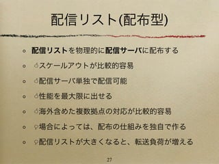 配信リスト(配布型)

配信リストを物理的に配信サーバに配布する

スケールアウトが比較的容易

配信サーバ単独で配信可能

性能を最大限に出せる

海外含めた複数拠点の対応が比較的容易

場合によっては、配布の仕組みを独自で作る

配信リストが大きくなると、転送負荷が増える

          27
 