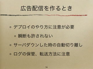 広告配信を作るとき


デプロイのやり方に注意が必要

 瞬断も許されない

サーバダウンした時の自動切り離し

ログの保管、転送方法に注意

       34
 