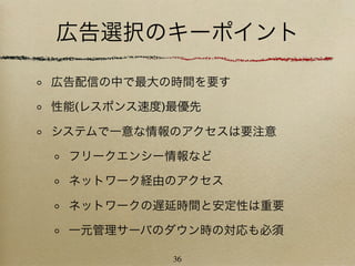 広告選択のキーポイント

広告配信の中で最大の時間を要す

性能(レスポンス速度)最優先

システムで一意な情報のアクセスは要注意

 フリークエンシー情報など

 ネットワーク経由のアクセス

 ネットワークの遅延時間と安定性は重要

 一元管理サーバのダウン時の対応も必須

           36
 