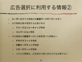 広告選択に利用する情報②

ユーザに依存する情報は各配信サーバ間で同じを持つ

次の情報は集中管理する必要がある

 フリークエンシーキャップ情報

 コンバージョン情報

次の情報は各配信サーバに分散管理でも問題ない

 デモグラフィック情報

 行動ターゲティング情報

 リターゲティング情報

 これらの情報は、広告表示の度に変化させる必要がない


               38
 