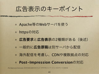 広告表示のキーポイント

           Apache等のWebサーバを使う

           httpsの対応

           広告要求と広告表示の2種類がある（後述）

           一般的に広告原稿は別サーバから配信

           海外配信を考慮し、CDNや複数拠点の対応

           Post-Impression Conversionの対応
Post-Impression Conversion: 広告を見た(表示された)ユーザだけをコンバージョンのカウントに含める


                                         41
 