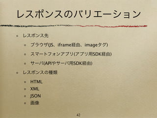 レスポンスのバリエーション
レスポンス先

 ブラウザ(JS、iframe経由、imageタグ)

 スマートフォンアプリ(アプリ用SDK経由)

 サーバ(APIやサーバ用SDK経由)

レスポンスの種類

 HTML
 XML
 JSON
 画像

               42
 