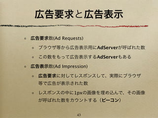 広告要求と広告表示

広告要求数(Ad Requests)

  ブラウザ等から広告表示用にAdServerが呼ばれた数

  この数をもって広告表示するAdServerもある

広告表示数(Ad Impression)

  広告要求に対してレスポンスして、実際にブラウザ
  等で広告が表示された数

  レスポンスの中に1pxの画像を埋め込んで、その画像
  が呼ばれた数をカウントする（ビーコン）


                43
 