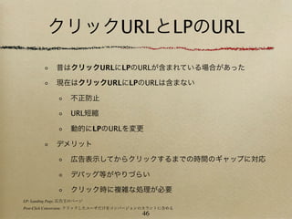 クリックURLとLPのURL

             昔はクリックURLにLPのURLが含まれている場合があった

             現在はクリックURLにLPのURLは含まない

                   不正防止

                   URL短縮

                   動的にLPのURLを変更

             デメリット

                   広告表示してからクリックするまでの時間のギャップに対応

                   デバッグ等がやりづらい

                   クリック時に複雑な処理が必要
LP: Landing Page, 広告主のページ
Post-Click Conversion: クリックしたユーザだけをコンバージョンのカウントに含める
                                        46
 
