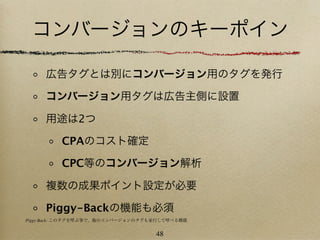 コンバージョンのキーポイン

     広告タグとは別にコンバージョン用のタグを発行

     コンバージョン用タグは広告主側に設置

     用途は2つ

         CPAのコスト確定

         CPC等のコンバージョン解析

     複数の成果ポイント設定が必要

     Piggy-Backの機能も必須
Piggy-Back: このタグを呼ぶ事で、他のコンバージョンのタグも並行して呼べる機能


                                   48
 