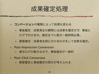 成果確定処理

コンバージョンの種類によって処理も変わる

   事後確定：成果発生の瞬間には成果を確定せず、事後に
   ログで付け合せ。確定までに数分∼数時間必要。

   都度確定：成果発生時に付け合わせをして成果を確定。

Post-Impression Conversion
   表示ログが膨大なので、事後確定が一般的

Post-Click Conversion
   都度確定と事後確定の両方が考えられる


                        49
 
