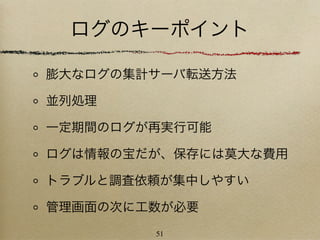 ログのキーポイント

膨大なログの集計サーバ転送方法

並列処理

一定期間のログが再実行可能

ログは情報の宝だが、保存には莫大な費用

トラブルと調査依頼が集中しやすい

管理画面の次に工数が必要
        51
 