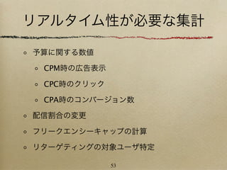 リアルタイム性が必要な集計

予算に関する数値

 CPM時の広告表示

 CPC時のクリック

 CPA時のコンバージョン数

配信割合の変更

フリークエンシーキャップの計算

リターゲティングの対象ユーザ特定

             53
 