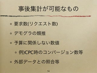 事後集計が可能なもの

要求数(リクエスト数)

デモグラの類推

予算に関係しない数値

 例)CPC時のコンバージョン数等

外部データとの照合等
          54
 