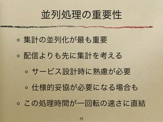 並列処理の重要性

集計の並列化が最も重要

配信よりも先に集計を考える

 サービス設計時に熟慮が必要

 仕様的妥協が必要になる場合も

この処理時間が一回転の速さに直結
       55
 