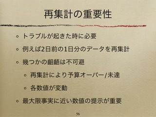 再集計の重要性

トラブルが起きた時に必要

例えば2日前の1日分のデータを再集計

幾つかの齟齬は不可避

 再集計により予算オーバー/未達

 各数値が変動

最大限事実に近い数値の提示が重要
          56
 