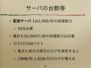 サーバの台数等

配信サーバ 1台2,000/秒の処理能力

 50台必要

集計も50,000行/秒の処理能力は必要

ログ1行200バイト

 要求と表示の両方のログを保存すると

 19MB/秒,1.6GB/日のログが増える
             60
 