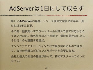 AdServerは1日にして成らず
新しいAdServerの場合、リリース後の安定までに半年、長
ければ1年は必要。

その間、昼夜問わずアラートメールが飛んできて対応しなく
てはいけない。海外旅行など不可能で、電波が届かないとこ
ろに行くのも躊躇する程だ。

エンジニアのモチベーションだけで乗り切れるものではな
く、会社の明確なビジョンとサポートが必要になる。

会社と個人の相当の覚悟があって、初めてスタートラインに
立てる。

              62
 