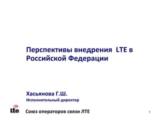 Перспективы внедрения LTE в
Российской Федерации



Хасьянова Г.Ш.
Исполнительный директор

Союз операторов связи ЛТЕ     1
 