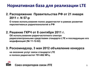 Нормативная база для реализации LTE
2. Распоряжение Правительства РФ от 21 января
   2011 г. N 57-р
  О плане использования полос радиочастот в рамках развития
  перспективных радиотехнологий в РФ


2. Решение ГКРЧ от 8 сентября 2011 г.
  Об использовании радиочастотного спектра
  радиоэлектронными средствами стандарта LTE и последующих его
  модификаций (№ 11-12-02)


3. Роскомнадзор, 3 мая 2012 объявление конкурса
  на оказание услуг связи стандарта LTE
  в полосе радиочастот 791-862 МГц.



      Союз операторов связи ЛТЕ                               5
 
