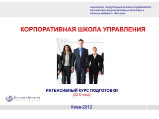 «Ценность сотрудника в бизнесе определяется
                          количеством результативных действий в
                          единицу времени». Аксиома




КОРПОРАТИВНАЯ ШКОЛА УПРАВЛЕНИЯ




      ИНТЕНСИВНЫЙ КУРС ПОДГОТОВКИ
                (32,5 часа)


               Киев-2012
 