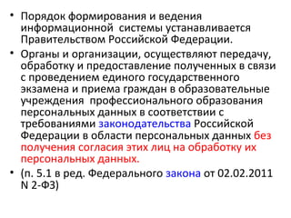 • Порядок формирования и ведения
  информационной системы устанавливается
  Правительством Российской Федерации.
• Органы и организации, осуществляют передачу,
  обработку и предоставление полученных в связи
  с проведением единого государственного
  экзамена и приема граждан в образовательные
  учреждения профессионального образования
  персональных данных в соответствии с
  требованиями законодательства Российской
  Федерации в области персональных данных без
  получения согласия этих лиц на обработку их
  персональных данных.
• (п. 5.1 в ред. Федерального закона от 02.02.2011
  N 2-ФЗ)
 