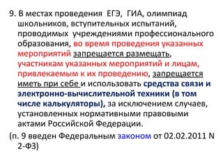 9. В местах проведения ЕГЭ, ГИА, олимпиад
   школьников, вступительных испытаний,
   проводимых учреждениями профессионального
   образования, во время проведения указанных
   мероприятий запрещается размещать,
   участникам указанных мероприятий и лицам,
   привлекаемым к их проведению, запрещается
   иметь при себе и использовать средства связи и
   электронно-вычислительной техники (в том
   числе калькуляторы), за исключением случаев,
   установленных нормативными правовыми
   актами Российской Федерации.
(п. 9 введен Федеральным законом от 02.02.2011 N
   2-ФЗ)
 