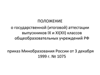 ПОЛОЖЕНИЕ
 о государственной (итоговой) аттестации
       выпускников IX и XI(XII) классов
   общеобразовательных учреждений РФ

приказ Минобразования России от 3 декабря
             1999 г. № 1075
 