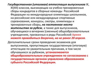 Государственная (итоговая) аттестация выпускников IX,
  XI(XII) классов, выезжающих на учебно-тренировочные
  сборы кандидатов в сборные команды Российской
  Федерации на международные олимпиады школьников,
  на российские или международные спортивные
  соревнования, конкурсы, смотры, олимпиады и
  тренировочные сборы, на постоянное место
  жительства за рубеж, а также для выпускников,
  обучающихся в вечерних (сменных) общеобразовательных
  учреждениях, призванных в ряды Российской Армии
  может проводиться досрочно, но не ранее 20 апреля.
Дополнительные сроки проведения экзаменов для
  выпускников, пропустивших государственную (итоговую)
  аттестацию по уважительным причинам, в том числе
  обучавшихся за рубежом, устанавливаются
  общеобразовательным учреждением по согласованию с
  государственным органом управления образованием
  субъекта Российской Федерации.
 