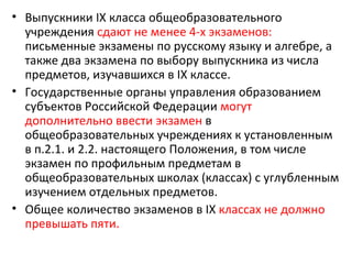 • Выпускники IX класса общеобразовательного
  учреждения сдают не менее 4-х экзаменов:
  письменные экзамены по русскому языку и алгебре, а
  также два экзамена по выбору выпускника из числа
  предметов, изучавшихся в IХ классе.
• Государственные органы управления образованием
  субъектов Российской Федерации могут
  дополнительно ввести экзамен в
  общеобразовательных учреждениях к установленным
  в п.2.1. и 2.2. настоящего Положения, в том числе
  экзамен по профильным предметам в
  общеобразовательных школах (классах) с углубленным
  изучением отдельных предметов.
• Общее количество экзаменов в IX классах не должно
  превышать пяти.
 