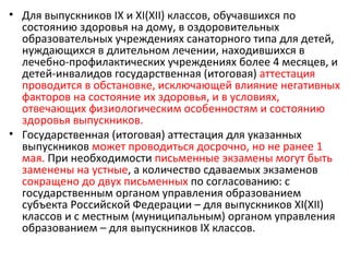 • Для выпускников IX и XI(XII) классов, обучавшихся по
  состоянию здоровья на дому, в оздоровительных
  образовательных учреждениях санаторного типа для детей,
  нуждающихся в длительном лечении, находившихся в
  лечебно-профилактических учреждениях более 4 месяцев, и
  детей-инвалидов государственная (итоговая) аттестация
  проводится в обстановке, исключающей влияние негативных
  факторов на состояние их здоровья, и в условиях,
  отвечающих физиологическим особенностям и состоянию
  здоровья выпускников.
• Государственная (итоговая) аттестация для указанных
  выпускников может проводиться досрочно, но не ранее 1
  мая. При необходимости письменные экзамены могут быть
  заменены на устные, а количество сдаваемых экзаменов
  сокращено до двух письменных по согласованию: с
  государственным органом управления образованием
  субъекта Российской Федерации – для выпускников XI(XII)
  классов и с местным (муниципальным) органом управления
  образованием – для выпускников IX классов.
 