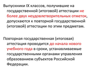 Выпускники IX классов, получившие на
 государственной (итоговой) аттестации не
 более двух неудовлетворительных отметок,
 допускаются к повторной государственной
 (итоговой) аттестации по этим предметам.

Повторная государственная (итоговая)
 аттестация проводится до начала нового
 учебного года в сроки, устанавливаемые
 государственными органами управления
 образованием субъектов Российской
 Федерации.
 